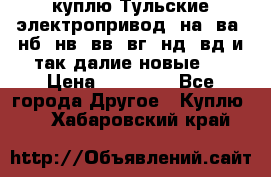 куплю Тульские электропривод  на, ва, нб, нв, вв, вг, нд, вд и так далие новые   › Цена ­ 85 500 - Все города Другое » Куплю   . Хабаровский край